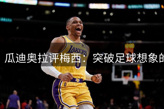 瓜迪奥拉评梅西：突破足球想象的非凡存在