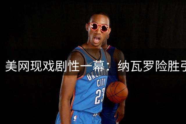 美网现戏剧性一幕：纳瓦罗险胜引对手暴怒 西西帕斯爆料称早知克耶高斯涉药