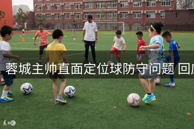 蓉城主帅直面定位球防守问题 回应球队近期软肋